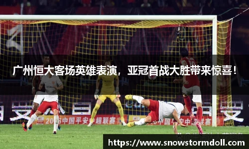 广州恒大客场英雄表演，亚冠首战大胜带来惊喜！